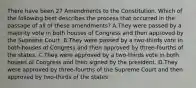 There have been 27 Amendments to the Constitution. Which of the following best describes the process that occurred in the passage of all of these amendments? A.They were passed by a majority vote in both houses of Congress and then approved by the Supreme Court. B.They were passed by a two-thirds vote in both houses of Congress and then approved by three-fourths of the states. C.They were approved by a two-thirds vote in both houses of Congress and then signed by the president. D.They were approved by three-fourths of the Supreme Court and then approved by two-thirds of the states.