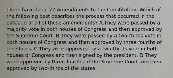 There have been 27 Amendments to the Constitution. Which of the following best describes the process that occurred in the passage of all of these amendments? A.They were passed by a majority vote in both houses of Congress and then approved by the Supreme Court. B.They were passed by a two-thirds vote in both houses of Congress and then approved by three-fourths of the states. C.They were approved by a two-thirds vote in both houses of Congress and then signed by the president. D.They were approved by three-fourths of the Supreme Court and then approved by two-thirds of the states.