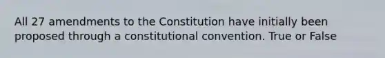 All 27 amendments to the Constitution have initially been proposed through a constitutional convention. True or False