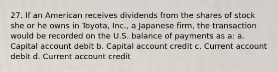 27. If an American receives dividends from the shares of stock she or he owns in Toyota, Inc., a Japanese firm, the transaction would be recorded on the U.S. balance of payments as a: a. Capital account debit b. Capital account credit c. Current account debit d. Current account credit