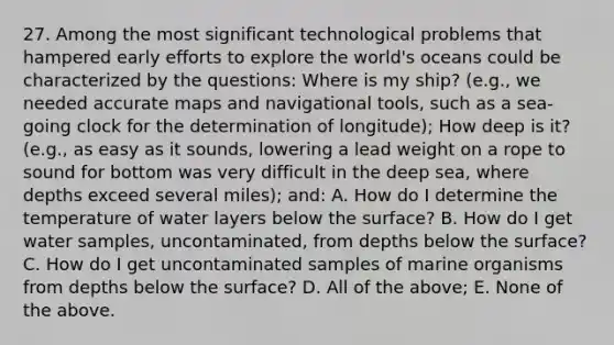 27. Among the most significant technological problems that hampered early efforts to explore the world's oceans could be characterized by the questions: Where is my ship? (e.g., we needed accurate maps and navigational tools, such as a sea-going clock for the determination of longitude); How deep is it? (e.g., as easy as it sounds, lowering a lead weight on a rope to sound for bottom was very difficult in the deep sea, where depths exceed several miles); and: A. How do I determine the temperature of water layers below the surface? B. How do I get water samples, uncontaminated, from depths below the surface? C. How do I get uncontaminated samples of marine organisms from depths below the surface? D. All of the above; E. None of the above.