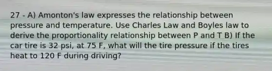 27 - A) Amonton's law expresses the relationship between pressure and temperature. Use Charles Law and Boyles law to derive the proportionality relationship between P and T B) If the car tire is 32 psi, at 75 F, what will the tire pressure if the tires heat to 120 F during driving?