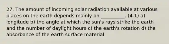 27. The amount of incoming solar radiation available at various places on the earth depends mainly on __________. (4.1) a) longitude b) the angle at which the sun's rays strike the earth and the number of daylight hours c) the earth's rotation d) the absorbance of the earth surface material