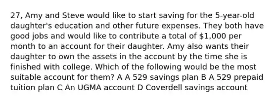 27, Amy and Steve would like to start saving for the 5-year-old daughter's education and other future expenses. They both have good jobs and would like to contribute a total of 1,000 per month to an account for their daughter. Amy also wants their daughter to own the assets in the account by the time she is finished with college. Which of the following would be the most suitable account for them? A A 529 savings plan B A 529 prepaid tuition plan C An UGMA account D Coverdell savings account