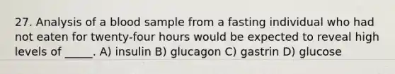 27. Analysis of a blood sample from a fasting individual who had not eaten for twenty-four hours would be expected to reveal high levels of _____. A) insulin B) glucagon C) gastrin D) glucose