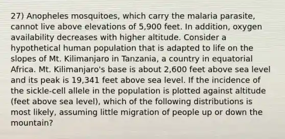 27) Anopheles mosquitoes, which carry the malaria parasite, cannot live above elevations of 5,900 feet. In addition, oxygen availability decreases with higher altitude. Consider a hypothetical human population that is adapted to life on the slopes of Mt. Kilimanjaro in Tanzania, a country in equatorial Africa. Mt. Kilimanjaro's base is about 2,600 feet above sea level and its peak is 19,341 feet above sea level. If the incidence of the sickle-cell allele in the population is plotted against altitude (feet above sea level), which of the following distributions is most likely, assuming little migration of people up or down the mountain?