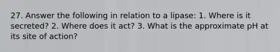 27. Answer the following in relation to a lipase: 1. Where is it secreted? 2. Where does it act? 3. What is the approximate pH at its site of action?