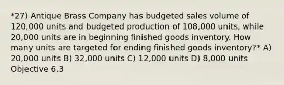 *27) Antique Brass Company has budgeted sales volume of 120,000 units and budgeted production of 108,000 units, while 20,000 units are in beginning finished goods inventory. How many units are targeted for ending finished goods inventory?* A) 20,000 units B) 32,000 units C) 12,000 units D) 8,000 units Objective 6.3