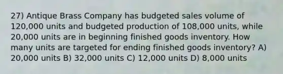 27) Antique Brass Company has budgeted sales volume of 120,000 units and budgeted production of 108,000 units, while 20,000 units are in beginning finished goods inventory. How many units are targeted for ending finished goods inventory? A) 20,000 units B) 32,000 units C) 12,000 units D) 8,000 units