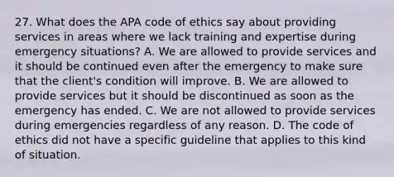 27. What does the APA code of ethics say about providing services in areas where we lack training and expertise during emergency situations? A. We are allowed to provide services and it should be continued even after the emergency to make sure that the client's condition will improve. B. We are allowed to provide services but it should be discontinued as soon as the emergency has ended. C. We are not allowed to provide services during emergencies regardless of any reason. D. The code of ethics did not have a specific guideline that applies to this kind of situation.