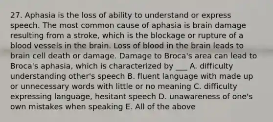 27. Aphasia is the loss of ability to understand or express speech. The most common cause of aphasia is brain damage resulting from a stroke, which is the blockage or rupture of a <a href='https://www.questionai.com/knowledge/kZJ3mNKN7P-blood-vessels' class='anchor-knowledge'>blood vessels</a> in <a href='https://www.questionai.com/knowledge/kLMtJeqKp6-the-brain' class='anchor-knowledge'>the brain</a>. Loss of blood in the brain leads to brain cell death or damage. Damage to Broca's area can lead to Broca's aphasia, which is characterized by ___ A. difficulty understanding other's speech B. fluent language with made up or unnecessary words with little or no meaning C. difficulty expressing language, hesitant speech D. unawareness of one's own mistakes when speaking E. All of the above