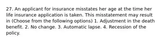 27. An applicant for insurance misstates her age at the time her life insurance application is taken. This misstatement may result in (Choose from the following options) 1. Adjustment in the death benefit. 2. No change. 3. Automatic lapse. 4. Recession of the policy.