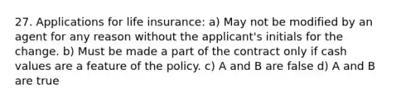 27. Applications for life insurance: a) May not be modified by an agent for any reason without the applicant's initials for the change. b) Must be made a part of the contract only if cash values are a feature of the policy. c) A and B are false d) A and B are true