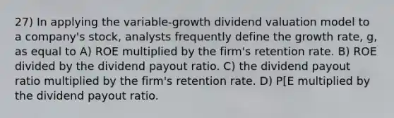 27) In applying the variable-growth dividend valuation model to a company's stock, analysts frequently define the growth rate, g, as equal to A) ROE multiplied by the firm's retention rate. B) ROE divided by the dividend payout ratio. C) the dividend payout ratio multiplied by the firm's retention rate. D) P[E multiplied by the dividend payout ratio.