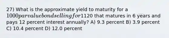 27) What is the approximate yield to maturity for a 1000 par value bond selling for1120 that matures in 6 years and pays 12 percent interest annually? A) 9.3 percent B) 3.9 percent C) 10.4 percent D) 12.0 percent