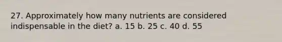 27. Approximately how many nutrients are considered indispensable in the diet? a. 15 b. 25 c. 40 d. 55