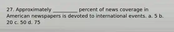 27. Approximately __________ percent of news coverage in American newspapers is devoted to international events. a. 5 b. 20 c. 50 d. 75