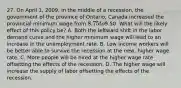 27. On April 1, 2009, in the middle of a recession, the government of the province of Ontario, Canada increased the provincial minimum wage from 8.75 to9.50. What will the likely effect of this policy be? A. Both the leftward shift in the labor demand curve and the higher minimum wage will lead to an increase in the unemployment rate. B. Low income workers will be better able to survive the recession at the new, higher wage rate. C. More people will be hired at the higher wage rate offsetting the effects of the recession. D. The higher wage will increase the supply of labor offsetting the effects of the recession.