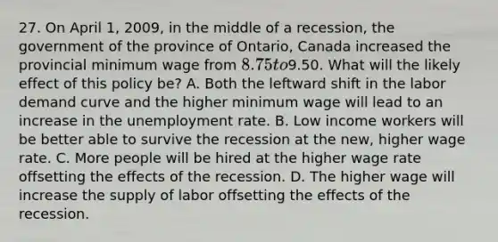 27. On April 1, 2009, in the middle of a recession, the government of the province of Ontario, Canada increased the provincial minimum wage from 8.75 to9.50. What will the likely effect of this policy be? A. Both the leftward shift in the labor demand curve and the higher minimum wage will lead to an increase in the unemployment rate. B. Low income workers will be better able to survive the recession at the new, higher wage rate. C. More people will be hired at the higher wage rate offsetting the effects of the recession. D. The higher wage will increase the supply of labor offsetting the effects of the recession.