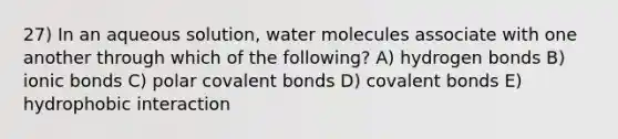 27) In an aqueous solution, water molecules associate with one another through which of the following? A) hydrogen bonds B) ionic bonds C) polar covalent bonds D) covalent bonds E) hydrophobic interaction