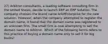 27) Arbitron consultants, a leading software consulting firm in the United States, decide to launch ERP an ERP Solution. The company chooses the brand name ArbitEnterprise for the new solution. However, when the company attempted to register the domain name, it found that the domain name was registered to an unknown firm. The small firm is now attempting to sell the domain name to Arbitron. Which of the following terms refers to this practice of buying a domain name only to sell it for big bucks?