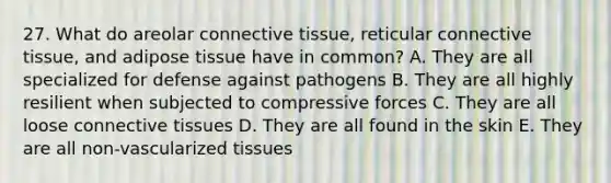 27. What do areolar connective tissue, reticular connective tissue, and adipose tissue have in common? A. They are all specialized for defense against pathogens B. They are all highly resilient when subjected to compressive forces C. They are all loose connective tissues D. They are all found in the skin E. They are all non-vascularized tissues