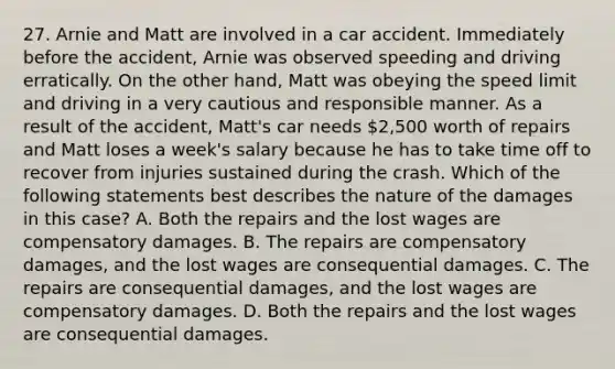 27. Arnie and Matt are involved in a car accident. Immediately before the accident, Arnie was observed speeding and driving erratically. On the other hand, Matt was obeying the speed limit and driving in a very cautious and responsible manner. As a result of the accident, Matt's car needs 2,500 worth of repairs and Matt loses a week's salary because he has to take time off to recover from injuries sustained during the crash. Which of the following statements best describes the nature of the damages in this case? A. Both the repairs and the lost wages are compensatory damages. B. The repairs are compensatory damages, and the lost wages are consequential damages. C. The repairs are consequential damages, and the lost wages are compensatory damages. D. Both the repairs and the lost wages are consequential damages.