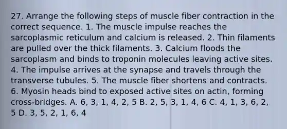 27. Arrange the following steps of muscle fiber contraction in the correct sequence. 1. The muscle impulse reaches the sarcoplasmic reticulum and calcium is released. 2. Thin filaments are pulled over the thick filaments. 3. Calcium floods the sarcoplasm and binds to troponin molecules leaving active sites. 4. The impulse arrives at the synapse and travels through the transverse tubules. 5. The muscle fiber shortens and contracts. 6. Myosin heads bind to exposed active sites on actin, forming cross-bridges. A. 6, 3, 1, 4, 2, 5 B. 2, 5, 3, 1, 4, 6 C. 4, 1, 3, 6, 2, 5 D. 3, 5, 2, 1, 6, 4