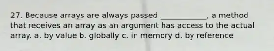 27. Because arrays are always passed ____________, a method that receives an array as an argument has access to the actual array. a. by value b. globally c. in memory d. by reference