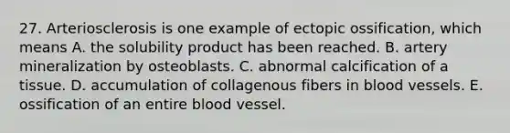 27. Arteriosclerosis is one example of ectopic ossification, which means A. the solubility product has been reached. B. artery mineralization by osteoblasts. C. abnormal calcification of a tissue. D. accumulation of collagenous fibers in <a href='https://www.questionai.com/knowledge/kZJ3mNKN7P-blood-vessels' class='anchor-knowledge'>blood vessels</a>. E. ossification of an entire blood vessel.