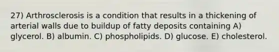 27) Arthrosclerosis is a condition that results in a thickening of arterial walls due to buildup of fatty deposits containing A) glycerol. B) albumin. C) phospholipids. D) glucose. E) cholesterol.