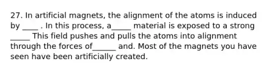 27. In artificial magnets, the alignment of the atoms is induced by ____ . In this process, a_____ material is exposed to a strong _____ This field pushes and pulls the atoms into alignment through the forces of______ and. Most of the magnets you have seen have been artificially created.