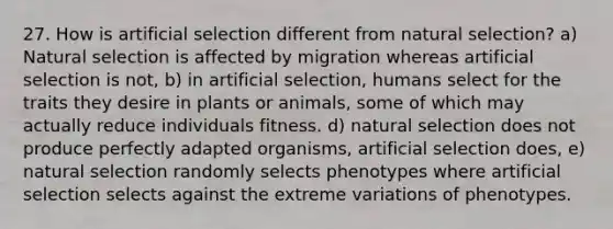 27. How is artificial selection different from natural selection? a) Natural selection is affected by migration whereas artificial selection is not, b) in artificial selection, humans select for the traits they desire in plants or animals, some of which may actually reduce individuals fitness. d) natural selection does not produce perfectly adapted organisms, artificial selection does, e) natural selection randomly selects phenotypes where artificial selection selects against the extreme variations of phenotypes.