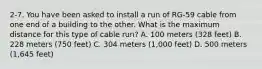 2-7. You have been asked to install a run of RG-59 cable from one end of a building to the other. What is the maximum distance for this type of cable run? A. 100 meters (328 feet) B. 228 meters (750 feet) C. 304 meters (1,000 feet) D. 500 meters (1,645 feet)