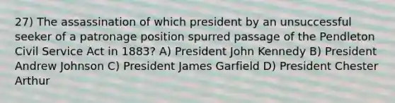 27) The assassination of which president by an unsuccessful seeker of a patronage position spurred passage of the Pendleton Civil Service Act in 1883? A) President John Kennedy B) President Andrew Johnson C) President James Garfield D) President Chester Arthur