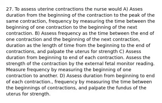 27. To assess uterine contractions the nurse would A) Asses duration from the beginning of the contraction to the peak of the same contraction, frequency by measuring the time between the beginning of one contraction to the beginning of the next contraction. B) Assess frequency as the time between the end of one contraction and the beginning of the next contraction, duration as the length of time from the beginning to the end of contractions, and palpate the uterus for strength C) Assess duration from beginning to end of each contraction. Assess the strength of the contraction by the external fetal monitor reading. Measure frequency by measuring the beginning of one contraction to another. D) Assess duration from beginning to end of each contraction., frequency by measuring the time between the beginnings of contractions, and palpate the fundus of the uterus for strength.