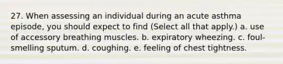 27. When assessing an individual during an acute asthma episode, you should expect to find (Select all that apply.) a. use of accessory breathing muscles. b. expiratory wheezing. c. foul-smelling sputum. d. coughing. e. feeling of chest tightness.