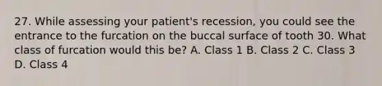 27. While assessing your patient's recession, you could see the entrance to the furcation on the buccal surface of tooth 30. What class of furcation would this be? A. Class 1 B. Class 2 C. Class 3 D. Class 4