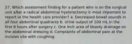 27. Which assessment finding for a patient who is on the surgical unit after a radical abdominal hysterectomy is most important to report to the health care provider? a. Decreased bowel sounds in all four abdominal quadrants b. Urine output of 100 mL in the first 8 hours after surgery c. One inch area of bloody drainage on the abdominal dressing d. Complaints of abdominal pain at the incision site with coughing