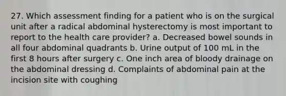 27. Which assessment finding for a patient who is on the surgical unit after a radical abdominal hysterectomy is most important to report to the health care provider? a. Decreased bowel sounds in all four abdominal quadrants b. Urine output of 100 mL in the first 8 hours after surgery c. One inch area of bloody drainage on the abdominal dressing d. Complaints of abdominal pain at the incision site with coughing