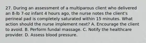 27. During an assessment of a multiparous client who delivered an 8-lb 7-oz infant 4 hours ago, the nurse notes the client's perineal pad is completely saturated within 15 minutes. What action should the nurse implement next? A. Encourage the client to avoid. B. Perform fundal massage. C. Notify the healthcare provider. D. Assess blood pressure.