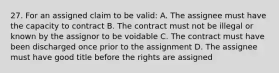 27. For an assigned claim to be valid: A. The assignee must have the capacity to contract B. The contract must not be illegal or known by the assignor to be voidable C. The contract must have been discharged once prior to the assignment D. The assignee must have good title before the rights are assigned