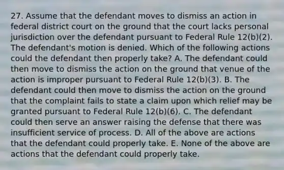 27. Assume that the defendant moves to dismiss an action in federal district court on the ground that the court lacks personal jurisdiction over the defendant pursuant to Federal Rule 12(b)(2). The defendant's motion is denied. Which of the following actions could the defendant then properly take? A. The defendant could then move to dismiss the action on the ground that venue of the action is improper pursuant to Federal Rule 12(b)(3). B. The defendant could then move to dismiss the action on the ground that the complaint fails to state a claim upon which relief may be granted pursuant to Federal Rule 12(b)(6). C. The defendant could then serve an answer raising the defense that there was insufficient service of process. D. All of the above are actions that the defendant could properly take. E. None of the above are actions that the defendant could properly take.