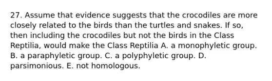 27. Assume that evidence suggests that the crocodiles are more closely related to the birds than the turtles and snakes. If so, then including the crocodiles but not the birds in the Class Reptilia, would make the Class Reptilia A. a monophyletic group. B. a paraphyletic group. C. a polyphyletic group. D. parsimonious. E. not homologous.