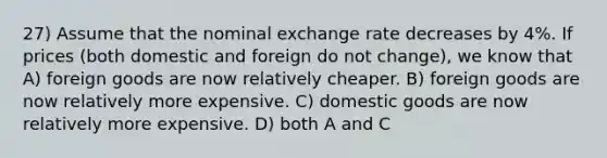 27) Assume that the nominal exchange rate decreases by 4%. If prices (both domestic and foreign do not change), we know that A) foreign goods are now relatively cheaper. B) foreign goods are now relatively more expensive. C) domestic goods are now relatively more expensive. D) both A and C