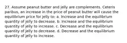 27. Assume peanut butter and jelly are complements. Ceteris paribus, an increase in the price of peanut butter will cause the equilibrium price for jelly to: a. Increase and the equilibrium quantity of jelly to decrease. b. Increase and the equilibrium quantity of jelly to increase. c. Decrease and the equilibrium quantity of jelly to decrease. d. Decrease and the equilibrium quantity of jelly to increase.