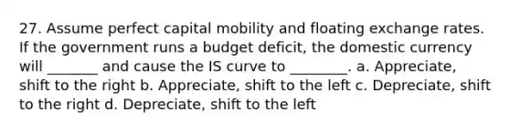 27. Assume perfect capital mobility and floating exchange rates. If the government runs a budget deficit, the domestic currency will _______ and cause the IS curve to ________. a. Appreciate, shift to the right b. Appreciate, shift to the left c. Depreciate, shift to the right d. Depreciate, shift to the left