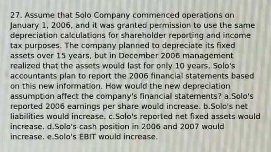 27. Assume that Solo Company commenced operations on January 1, 2006, and it was granted permission to use the same depreciation calculations for shareholder reporting and income tax purposes. The company planned to depreciate its fixed assets over 15 years, but in December 2006 management realized that the assets would last for only 10 years. Solo's accountants plan to report the 2006 financial statements based on this new information. How would the new depreciation assumption affect the company's financial statements? a.Solo's reported 2006 earnings per share would increase. b.Solo's net liabilities would increase. c.Solo's reported net fixed assets would increase. d.Solo's cash position in 2006 and 2007 would increase. e.Solo's EBIT would increase.