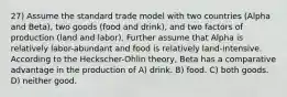 27) Assume the standard trade model with two countries (Alpha and Beta), two goods (food and drink), and two factors of production (land and labor). Further assume that Alpha is relatively labor-abundant and food is relatively land-intensive. According to the Heckscher-Ohlin theory, Beta has a comparative advantage in the production of A) drink. B) food. C) both goods. D) neither good.