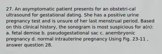 27. An asymptomatic patient presents for an obstetri-cal ultrasound for gestational dating. She has a positive urine pregnancy test and is unsure of her last menstrual period. Based on this clinical history, the sonogram is most suspicious for a(n): a. fetal demise b. pseudogestational sac c. anembryonic pregnancy d. normal intrauterine pregnancy Using Fig. 23-11 , answer question 28.